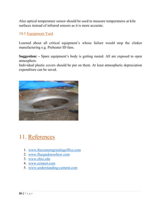 26 | P a g e
Also optical temperature sensor should be used to measure temperatures at kiln
surfaces instead of infrared sensors as it is more accurate.
10.5 Equipment Yard
Learned about all critical equipment’s whose failure would stop the clinker
manufacturing e.g. Preheater ID fans.
Suggestion: - Spare equipment’s body is getting rusted. All are exposed to open
atmosphere.
Individual plastic covers should be put on them. At least atmospheric depreciation
expenditure can be saved.
11. References
1. www.thecementgrindingoffice.com
2. www.fluegasknowhow.com
3. www.ohio.edu
4. www.cemnet.com
5. www.understanding-cement.com
 