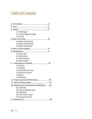 3 | P a g e
Table of Contents
1. Pre-Heater……………………………………………..5
2. Fans……………………………………………………….6
3. Types……………………………………………………..6
3.1 Centrifugal
3.1.1 Centrifugal Fan Types
3.1.2 Axial
4. Basic Fan Laws…………………………………….….8
4.1 Effect of Fan Speed
4.2 Effect of Air Density
4.3 Effect of Diameter
5. Basic Terminologies…………………………….….9
6. Equipments……………………………………….…..9
6.1 Pitot Tube
6.2 Manometer
6.3 Thermocouple
6.4 Gas Analyzer
7. Calculations Involved…………………..………..11
7.1 Density
7.2 Velocity
7.3 Volumetric air Flow
7.4 Dynamic Pressure
7.5 Power
7.6 Efficiency
8. Improving Fan Performance ………………….14
9. False Air Calculation……………………………….17
10. Department wise Recommendations……..22
10.1 Raw Mill
10.2 Thermal Power Plant
10.3 DM Plant
10.4 Pre-heater Tower
10.5 Equipment Yard
11. References………………………………………………26
 