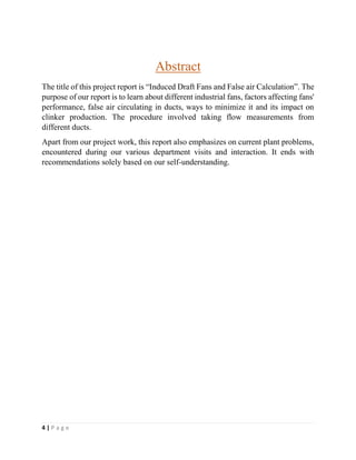 4 | P a g e
Abstract
The title of this project report is “Induced Draft Fans and False air Calculation”. The
purpose of our report is to learn about different industrial fans, factors affecting fans'
performance, false air circulating in ducts, ways to minimize it and its impact on
clinker production. The procedure involved taking flow measurements from
different ducts.
Apart from our project work, this report also emphasizes on current plant problems,
encountered during our various department visits and interaction. It ends with
recommendations solely based on our self-understanding.
 