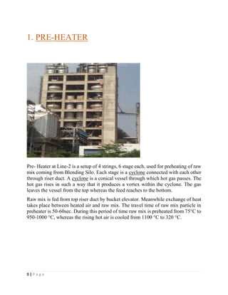 5 | P a g e
1. PRE-HEATER
Pre- Heater at Line-2 is a setup of 4 strings, 6 stage each, used for preheating of raw
mix coming from Blending Silo. Each stage is a cyclone connected with each other
through riser duct. A cyclone is a conical vessel through which hot gas passes. The
hot gas rises in such a way that it produces a vortex within the cyclone. The gas
leaves the vessel from the top whereas the feed reaches to the bottom.
Raw mix is fed from top riser duct by bucket elevator. Meanwhile exchange of heat
takes place between heated air and raw mix. The travel time of raw mix particle in
preheater is 50-60sec. During this period of time raw mix is preheated from 75°C to
950-1000 °C, whereas the rising hot air is cooled from 1100 °C to 320 °C.
 
