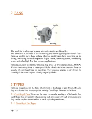 6 | P a g e
2. FANS
The word fan is often used to as an alternative to the word impeller.
The impeller is at the heart of the fan moving and imparting energy into the air flow.
Fans are used to move large volume of air or gas through ducts supplying air for
drying, conveying material suspended in gas stream, removing fumes, condensing
towers and other high flow low pressure applications.
Fans are generally used in low pressure drop areas i.e. pressure less than 3.447KPa.
We are considering flow is incompressible i.e. density remains constant. Fans are
usually of centrifugal type in industries. They produce energy in air stream by
centrifugal force and imparts velocity to gas by blades.
3.TYPES
Fans are categorized on the basis of direction of discharge of gas stream. Broadly
they are divided into two categories, namely Centrifugal Fans and Axial Fans.
3.1 Centrifugal Fans These are the most commonly used type of industrial fan.
Centrifugal fans are capable of generating high pressures with high efficiencies and
they can be used to accommodate in harsh operating conditions.
3.1.1 Centrifugal Fan Types
 