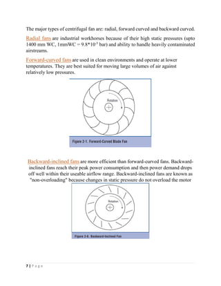 7 | P a g e
The major types of centrifugal fan are: radial, forward curved and backward curved.
Radial fans are industrial workhorses because of their high static pressures (upto
1400 mm WC, 1mmWC = 9.8*10-5
bar) and ability to handle heavily contaminated
airstreams.
Forward-curved fans are used in clean environments and operate at lower
temperatures. They are best suited for moving large volumes of air against
relatively low pressures.
Backward-inclined fans are more efficient than forward-curved fans. Backward-
inclined fans reach their peak power consumption and then power demand drops
off well within their useable airflow range. Backward-inclined fans are known as
"non-overloading" because changes in static pressure do not overload the motor
 