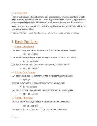 8 | P a g e
3.1.2 Axial Fans
The key advantages of axial airflow fans compactness, low cost, and light weight.
Axial fans are frequently used in exhaust applications (low pressure, high volume)
where suspended particular size is small, such as dust streams, smoke, and steam.
Axial fans are also useful in ventilation applications that require the ability to
generate reverse air flow.
The major types of axial flow fans are: - tube axial, vane axial and propeller.
4. Basic Fan Laws
4.1 Effect of Fan Speed
FAN AIR FLOW RATE (Q) VARIES DIRECTLY WITH FAN SPEED RATIO (N)
• Q2 = Q1 x (N2/N1)
FAN PRESSURE (P) VARIES WITH THE SQUARE OF FAN SPEED RATIO (N)
• P2 = P1 x (N2/N1)2
FAN INPUT POWER (H) VARIES WITH CUBE OF FAN SPEED RATIO
• H2 = H1 x (N2/N1)3
4.2 Effect of Air Density
FAN AIR FLOW RATE (Q) REMAINS SAME WITH CHANGE IN DENSITY
• Q2 = Q1
PRESSURE (P) VARIES IN PROPORTION TO THE AIR DENSITY
• P2 = P1 x (ρ2/ρ1)
FAN INPUT POWER (H) VARIES IN PROPORTION TO THE AIR DENSITY
• H2 = H1 x (ρ2/ρ1)
4.3 Effect of Diameter
FAN AIR FLOW RATE (Q) VARIES WITH CUBE OF FAN DIAMETER
• Q2=Q1 x (D2/D1)3
FAN PRESSURE (P) VARIES WITH SQUARE OF FAN DIAMETER
 
