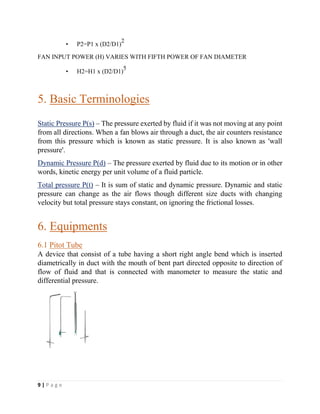 9 | P a g e
• P2=P1 x (D2/D1)
2
FAN INPUT POWER (H) VARIES WITH FIFTH POWER OF FAN DIAMETER
• H2=H1 x (D2/D1)
5
5. Basic Terminologies
Static Pressure P(s) – The pressure exerted by fluid if it was not moving at any point
from all directions. When a fan blows air through a duct, the air counters resistance
from this pressure which is known as static pressure. It is also known as 'wall
pressure'.
Dynamic Pressure P(d) – The pressure exerted by fluid due to its motion or in other
words, kinetic energy per unit volume of a fluid particle.
Total pressure P(t) – It is sum of static and dynamic pressure. Dynamic and static
pressure can change as the air flows though different size ducts with changing
velocity but total pressure stays constant, on ignoring the frictional losses.
6. Equipments
6.1 Pitot Tube
A device that consist of a tube having a short right angle bend which is inserted
diametrically in duct with the mouth of bent part directed opposite to direction of
flow of fluid and that is connected with manometer to measure the static and
differential pressure.
 