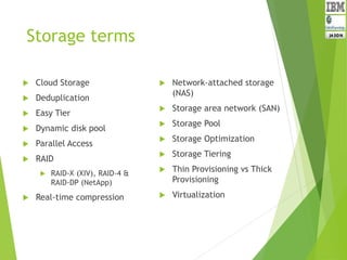 Storage terms
 Cloud Storage
 Deduplication
 Easy Tier
 Dynamic disk pool
 Parallel Access
 RAID
 RAID-X (XIV), RAID-4 &
RAID-DP (NetApp)
 Real-time compression
 Network-attached storage
(NAS)
 Storage area network (SAN)
 Storage Pool
 Storage Optimization
 Storage Tiering
 Thin Provisioning vs Thick
Provisioning
 Virtualization
 