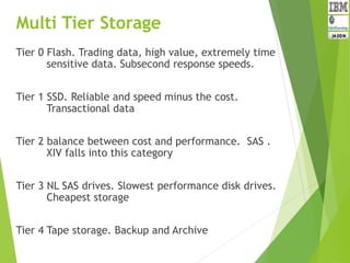 Multi Tier Storage
Tier 0 Flash. Trading data, high value, extremely time
sensitive data. Subsecond response speeds.
Tier 1 SSD. Reliable and speed minus the cost.
Transactional data
Tier 2 balance between cost and performance. SAS .
XIV falls into this category
Tier 3 NL SAS drives. Slowest performance disk drives.
Cheapest storage
Tier 4 Tape storage. Backup and Archive
 