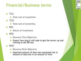 Financial/Business terms
 TCA
 Total cost of acquisition
 TCO
 Total cost of ownership.
 ROI
 Return of Investment
 RTO
 Recovery Time Objective
 Expect how long it will take to get the server up and
running at the DR site
 RPO
 Recovery Point Objective
 Expected amount of data loss expressed not in
amount of data but in an amount of time
 
