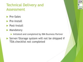 Technical Delivery and
Assessment
 Pre-Sales
 Pre-Install
 Post-Install
 Mandatory
 Initiated and completed by IBM Business Partner
 Server/Storage system will not be shipped if
TDA checklist not completed
 