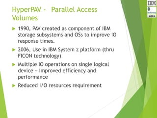 HyperPAV - Parallel Access
Volumes
 1990, PAV created as component of IBM
storage subsystems and OSs to improve IO
response times.
 2006, Use in IBM System z platform (thru
FICON technology)
 Multiple IO operations on single logical
device ~ Improved efficiency and
performance
 Reduced I/O resources requirement
 