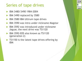 Series of tape drives
 IBM 3480/3490 1984-2004
 IBM 3490 replaced by 3580
 IBM 3580 IBM Ultirum tape drives
 IBM 3590 was intro under nickname Magstar
 IBM 3592 was introduced under nickname
Jaguar, the next drive was TS1120
 IBM 3592-E05 also known as TS1120
(generation 2)
 TS1150 is the latest tape drives offering by
IBM
 