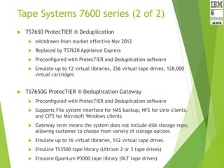 Tape Systems 7600 series (2 of 2)
 TS7650 ProtecTIER ® Deduplication
 withdrawn from market effective Nov 2012
 Replaced by TS7620 Appliance Express
 Preconfigured with ProtecTIER and Deduplication software
 Emulate up to 12 virtual libraries, 256 virtual tape drives, 128,000
virtual cartridges
 TS7650G ProtecTIER ® Deduplication Gateway
 Preconfigured with ProtecTIER and Deduplication software
 Supports File system interface for NAS backup, NFS for Unix clients,
and CIFS for Microsoft Windows clients
 Gateway term means the system does not include disk storage repo,
allowing customer to choose from variety of storage options
 Emulate up to 16 virtual libraries, 512 virtual tape drives
 Emulate TS3500 tape library (Ultrium 2 or 3 tape drives)
 Emulate Quantum P3000 tape library (DLT tape drives)
 