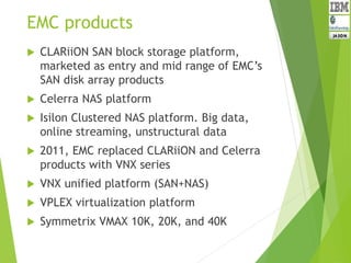 EMC products
 CLARiiON SAN block storage platform,
marketed as entry and mid range of EMC’s
SAN disk array products
 Celerra NAS platform
 Isilon Clustered NAS platform. Big data,
online streaming, unstructural data
 2011, EMC replaced CLARiiON and Celerra
products with VNX series
 VNX unified platform (SAN+NAS)
 VPLEX virtualization platform
 Symmetrix VMAX 10K, 20K, and 40K
 