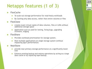 Netapps features (1 of 3)
 FlexCache
 To scale out storage performance for read-heavy workloads
 By Caching only data access, rather than entire volumes or files
 FlexClone
 creates exact virtual copies of data volumes, files or LUNs without
additional storage space
 Application such as used for testing, fixing bugs, upgrading
firmware, staging
 FlexShare
 Provides workload prioritization for storage system.
 Host multiple applications on single storage system (without
impacting app’s performance)
 NearStore
 provide near-primary storage performance at a significantly lower
cost
 Enhance existing backup and restore operations by acting as a large
data cache or by replacing tape backup.
 