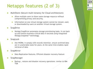 Netapps features (2 of 3)
 MultiStore (Secure multi-tenancy for Cloud architecture)
 Allow multiple users to share same storage resource without
compromising privacy and security.
 Information on one virtual storage system cannot be viewed, used,
or downloaded by users on another virtual storage system.
 SnapDrive
 NetApp SnapDrive automates storage provisioning tasks. It can back
up and restore business-critical data in seconds using integrated
NetApp Snapshot™ technology.
 SnapLock
 like WORM, it comply with records retention. ensure archived data
are in unalterable state for years. At the same time enables rapid
retrieval of data
 SnapMirror
 Data Replication features. Efficient disaster recovery feature
 SnapManager
 Backup , restore and disaster recovery operations. similar to IBM
TSM
 