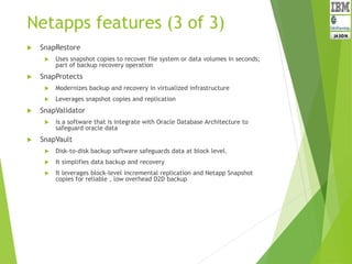 Netapps features (3 of 3)
 SnapRestore
 Uses snapshot copies to recover file system or data volumes in seconds;
part of backup recovery operation
 SnapProtects
 Modernizes backup and recovery in virtualized infrastructure
 Leverages snapshot copies and replication
 SnapValidator
 is a software that is integrate with Oracle Database Architecture to
safeguard oracle data
 SnapVault
 Disk-to-disk backup software safeguards data at block level.
 It simplifies data backup and recovery
 It leverages block-level incremental replication and Netapp Snapshot
copies for reliable , low overhead D2D backup
 