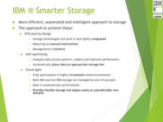 IBM ® Smarter Storage
 More efficient, automated and intelligent approach to storage
 The approach to achieve these:
 Efficient by design
 storage technologies are built in and tightly integrated
 Requiring no manual intervention
 Management is intuitive
 Self-optimizing
 Analyzes data access patterns, adapts and improves performance
 Automatically place data on appropriate storage tier
 Cloud agile
 Fully participates in highly virtualized cloud environments
 Both IBM and non-IBM storage are managed as one virtual pool
 Data is automatically synchronized.
 Provides flexible storage and adapts easily to unpredictable new
demand.
 
