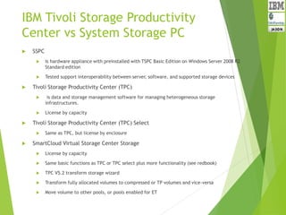 IBM Tivoli Storage Productivity
Center vs System Storage PC
 SSPC
 Is hardware appliance with preinstalled with TSPC Basic Edition on Windows Server 2008 R2
Standard edition
 Tested support interoperability between server, software, and supported storage devices
 Tivoli Storage Productivity Center (TPC)
 is data and storage management software for managing heterogeneous storage
infrastructures.
 License by capacity
 Tivoli Storage Productivity Center (TPC) Select
 Same as TPC, but license by enclosure
 SmartCloud Virtual Storage Center Storage
 License by capacity
 Same basic functions as TPC or TPC select plus more functionality (see redbook)
 TPC V5.2 transform storage wizard
 Transform fully allocated volumes to compressed or TP volumes and vice-versa
 Move volume to other pools, or pools enabled for ET
 