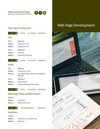 109Classroom, Live Online Learn It Anytime Master Series
WEBPAGEDEVELOPMENT
Web Page Development
LI-CS-01 Two Days Four Modules $130/Module
CSS
Part 1 Beginner
Module 1 Introduction to CSS
Module 2 Designing with CSS
Part 2 Advanced
Module 3 CSS Layout
Module 4 Advanced CSS and Links
LI-HT-01 Two Days Four Modules $180/Module
HTML
Part 1 Beginner
Module 1 Introduction to HTML
Module 2 Lists, Tables, Design Guidelines, and Publishing
Web Pages
Part 2 Advanced
Module 3 Advanced Tables
Module 4 Forms and Web-Related Technologies
LI-WD-01 One Day Two Modules $180/Module
Web Design Theory and Best Practices
Outline
Module 1 Introduction
Module 2 The Web Professional
LI-WP-01 Two Half-Day Modules $180/Module
WordPress
Outline
Module 1 Wordpress.com vs. Wordpress.org
Module 2 Appearance
Web Page Development
Public and Private Classes
Classroom, Live Online, and On Demand
 