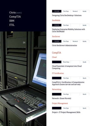 138
ITTECHNOLOGIES
Classroom, Live Online
CXD-400 Five Days Version 7 $4,995
Designing Citrix XenDesktop 7 Solutions
XenMobile
CXM-303 Five Days $4,995
Deploying Enterprise Mobility Solutions with
Citrix XenMobile
XenServer
CXS-300 Five Days Version 6 $4,995
Citrix XenServer 6 Administration
CompTIA
Cloud
Three Days $1,485
Cloud Essentials: A Jumpstart into Cloud
Computing
IT Certification
Five Days $2,475
CompTIA A+ Certification, A Comprehensive
Approach (Exams 220–901 and 220–902)
Networking
Five Days $2,475
Network+ (Exam N10-005)
Project Management
Five Days $2,475
Project+: IT Project Management Skills
Citrix (cont.)
CompTIA
IBM
ITIL
 