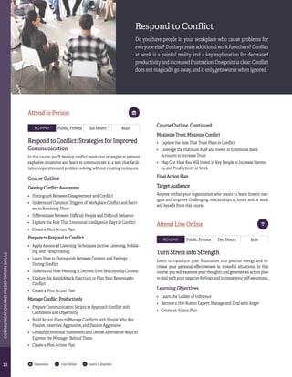 2222
COMMUNICATIONANDPRESENTATIONSKILLS
Classroom Live Online Learn It Anytime
RC-PP-01 Public, Private Six Hours $450
Respond to Conflict: Strategies for Improved
Communication
In this course, you'll develop conflict resolution strategies to prevent
explosive situations and learn to communicate in a way that facili-
tates cooperation and problem-solving without creating resistance.
Course Outline
Develop Conflict Awareness
•	 Distinguish Between Disagreement and Conflict
•	 Understand Common Triggers of Workplace Conflict and Barri-
ers to Resolving Them
•	 Differentiate Between Difficult People and Difficult Behavior
•	 Explore the Role That Emotional Intelligence Plays in Conflict
•	 Create a Mini Action Plan
Prepare to Respond to Conflict
•	 Apply Advanced Listening Techniques (Active Listening, Validat-
ing, and Paraphrasing)
•	 Learn How to Distinguish Between Content and Feelings
During Conflict
•	 Understand How Meaning Is Derived from Relationship Context
•	 Explore the Avoid/Attack Spectrum to Plan Your Response to
Conflict
•	 Create a Mini Action Plan
Manage Conflict Productively
•	 Prepare Communication Scripts to Approach Conflict with
Confidence and Objectivity
•	 Build Action Plans to Manage Conflicts with People Who Are
Passive, Assertive, Aggressive, and Passive Aggressive
•	 Detoxify Emotional Statements and Devise Alternative Ways to
Express the Messages Behind Them
•	 Create a Mini Action Plan
Course Outline, Continued
Maximize Trust, Minimize Conflict
•	 Explore the Role That Trust Plays in Conflict
•	 Leverage the Platinum Rule and Invest in Emotional Bank
Accounts to Increase Trust
•	 Map Out How You Will Invest in Key People to Increase Harmo-
ny and Productivity at Work
Final Action Plan
Target Audience
Anyone within your organization who wants to learn how to nav-
igate and improve challenging relationships at home and at work
will benefit from this course.
RC-LO-01 Public, Private Two Hours $150
Turn Stress into Strength
Learn to transform your frustration into positive energy and in-
crease your personal effectiveness in stressful situations. In this
course, you will examine your thoughts and generate an action plan
to deal with your negative feelings and increase your self-awareness.
Learning Objectives	
•	 Learn the Ladder of Inference
•	 Become a Hot-Button Expert: Manage and Deal with Anger
•	 Create an Action Plan
Attend Live Online
Attend in Person
Respond to Conflict
Do you have people in your workplace who cause problems for
everyone else? Do they create additional work for others? Conflict
at work is a painful reality and a key explanation for decreased
productivity and increased frustration. One point is clear: Conflict
does not magically go away, and it only gets worse when ignored.
 