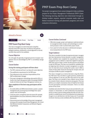 8484
PROJECTANDBUSINESSMANAGEMENT
Classroom Live Online Learn It Anytime
PMP Exam Prep Boot Camp
Ourprojectmanagementbootcampisdesignedtohelpcandidates
prepare for the Project Management Professional (PMP®) Exam.
The following learning objectives were determined through in-
dividual student requests, reported corporate needs, state and
federal vocational training and placement programs, and course
evaluation information.
PE-PP-01 Public, Private Four Days $2,295
PMP Exam Prep Boot Camp
This class is managed as an intense discussion using Rita
Mulcahy’s book PMP® Exam Prep, 7th Edition as the guide for
dialogues, questions, clarifications, cultural alignment to the test,
and after-class work for the candidates.
Course Objective
You will apply the generally recognized practices of project man-
agement that are acknowledged by PMI® to successfully manage
projects.
Course Outline
During this training, participants will learn about:
•	 The PMP credential and how it can help with career objectives
•	 The qualification requirements for the PMP exam
•	 The professional, social, and ethical responsibilities of the
PMP-certified project manager
•	 The project management methodology advocated by PMI in A
Guide to the Project Management Body of Knowledge (PMBOK®
Guide), 5th Edition by the Project Management Institute, Inc.
Upon completion of this boot camp, participants will be
able to:
•	 Accurately define and differentiate between a project, a project
management plan, process groups, knowledge areas, inputs,
outputs, tools, and techniques.
•	 Create key project management plan documents (for example,
Work-Breakdown Structures, Statements of Work, and Scope
Statements).
•	 Demonstrate practical knowledge of key project management
techniques (for example, Earned Value Management, the Critical
Path Method, Schedule Compression, and Network Diagram-
ming Methods).
Attend in Person
Course Outline, Continued
•	 Effectively manage a project and implement newly learned proj-
ect management skills, concepts, and methodology in current
work processes in order to achieve better project results.
•	 Form a plan for further education or self-directed training to
ensure preparedness for the PMP exam.
Target Audience
This class is intended to be taken by experienced project managers
who have had previous formal education in project management.
These candidates have completed the required hours of project
management work as defined to make them eligible for taking the
PMP exam and are ready to review the best practices and prepare
to take the PMP exam. This class is not intended for candidates who
are beginning their education in project management as a profes-
sion. For those who are just starting their careers, Learn It offers a
variety of other, better choices for learning the concepts, tools, and
techniques of effective project management.
This class is managed as an intense discussion using Rita Mulca-
hy’s PMP Exam Prep, 7th Edition to guide questions, clarifications,
cultural alignment to the test, and after-class work for the candi-
dates. This class is not intended to have a didactic lecture format,
but, instead, to foster a dynamic interaction among peers. This class
will focus on in-depth conversations that are fueled by the richness
of active participation and kinetic enthusiasm. There is no online
version of this course.
Candidates who attend the Boot Camp are also provided with a sub-
scription to Transcender, an online professional test-preparation
service, in order to practice taking sample tests after the class. Tran-
scender is a widely known source for professional test preparation,
though it is not used directly in the Boot Camp at all. It is provided
strictly for voluntary use by candidates after they attend the class.
 