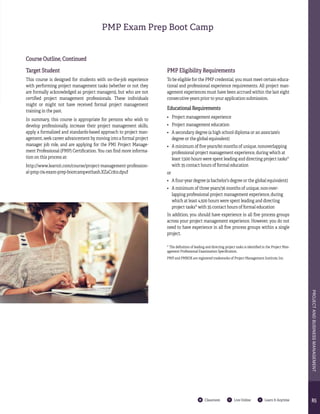8585
PROJECTANDBUSINESSMANAGEMENT
Classroom Live Online Learn It Anytime
Course Outline, Continued
Target Student
This course is designed for students with on-the-job experience
with performing project management tasks (whether or not they
are formally acknowledged as project managers), but who are not
certified project management professionals. These individuals
might or might not have received formal project management
training in the past.
In summary, this course is appropriate for persons who wish to
develop professionally, increase their project management skills,
apply a formalized and standards-based approach to project man-
agement, seek career advancement by moving into a formal project
manager job role, and are applying for the PMI Project Manage-
ment Professional (PMP) Certification. You can find more informa-
tion on this process at:
http://www.learnit.com/course/project-management-profession-
al-pmp-174-exam-prep-bootcamp#sthash.XZaCc81z.dpuf
* The definition of leading and directing project tasks is identified in the Project Man-
agement Professional Examination Specification.
PMP and PMBOK are registered trademarks of Project Management Institute, Inc.
PMP Eligibility Requirements
To be eligible for the PMP credential, you must meet certain educa-
tional and professional experience requirements. All project man-
agement experiences must have been accrued within the last eight
consecutive years prior to your application submission.
Educational Requirements
•	 Project management experience
•	 Project management education
•	 A secondary degree (a high school diploma or an associate’s
degree or the global equivalent)
•	 A minimum of five years/60 months of unique, nonoverlapping
professional project management experience, during which at
least 7,500 hours were spent leading and directing project tasks*
with 35 contact hours of formal education
or
•	 A four-year degree (a bachelor’s degree or the global equivalent)
•	 A minimum of three years/36 months of unique, non-over-
lapping professional project management experience, during
which at least 4,500 hours were spent leading and directing
project tasks* with 35 contact hours of formal education
In addition, you should have experience in all five process groups
across your project management experience. However, you do not
need to have experience in all five process groups within a single
project.
PMP Exam Prep Boot Camp
 