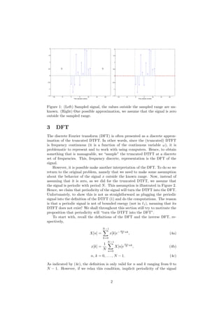 −10 −5 0 5 10 15 20
−1.5
−1
−0.5
0
0.5
1
1.5
2
Time (sample number)
? ?
−10 −5 0 5 10 15 20
−1.5
−1
−0.5
0
0.5
1
1.5
2
Time (sample number)
Figure 1: (Left) Sampled signal, the values outside the sampled range are un-
known. (Right) One possible approximation, we assume that the signal is zero
outside the sampled range.
3 DFT
The discrete Fourier transform (DFT) is often presented as a discrete approx-
imation of the truncated DTFT. In other words, since the (truncated) DTFT
is frequency continuous (it is a function of the continuous variable ω), it is
problematic to represent and to work with using computers. Hence, to obtain
something that is manageable, we “sample” the truncated DTFT at a discrete
set of frequencies. This, frequency discrete, representation is the DFT of the
signal.
However, it is possible make another interpretation of the DFT. To do so we
return to the original problem, namely that we need to make some assumption
about the behavior of the signal x outside the known range. Now, instead of
assuming that it is zero, as we did for the truncated DTFT, we assume that
the signal is periodic with period N. This assumption is illustrated in Figure 2.
Hence, we claim that periodicity of the signal will turn the DTFT into the DFT.
Unfortunately, to show this is not as straightforward as plugging the periodic
signal into the deﬁnition of the DTFT (1) and do the computations. The reason
is that a periodic signal is not of bounded energy (not in 1), meaning that its
DTFT does not exist! We shall throughout this section still try to motivate the
proposition that periodicity will “turn the DTFT into the DFT”.
To start with, recall the deﬁnitions of the DFT and the inverse DFT, re-
spectively,
X[n] =
N−1
k=0
x[k]e− 2πi
N nk
, (4a)
x[k] =
1
N
N−1
n=0
X[n]e
2πi
N nk
, (4b)
n, k = 0, . . . , N − 1. (4c)
As indicated by (4c), the deﬁnition is only valid for n and k ranging from 0 to
N − 1. However, if we relax this condition, implicit periodicity of the signal
2
 