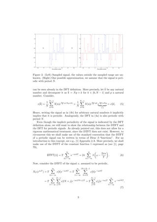 −10 −5 0 5 10 15 20
−1.5
−1
−0.5
0
0.5
1
1.5
2
Time (sample number)
? ?
−10 −5 0 5 10 15 20
−1.5
−1
−0.5
0
0.5
1
1.5
2
Time (sample number)
Figure 2: (Left) Sampled signal, the values outside the sampled range are un-
known. (Right) One possible approximation, we assume that the signal is peri-
odic with period N.
can be seen already in the DFT deﬁnition. More precisely, let ¯k be any natural
number and decompose it as ¯k = Np + k for k ∈ [0, N − 1] and p a natural
number. Consider,
x[¯k] =
1
N
N−1
n=0
X[n]e
2πi
N n(Np+k)
=
1
N
N−1
n=0
X[n]e
2πi
N nk
e
2πi
N nNp
=1
= x[k]. (5)
Hence, writing the signal as in (4b) for arbitrary natural numbers k implicitly
implies that it is periodic. Analogously, the DFT in (4a) is also periodic with
period N.
Even though the implicit periodicity of the signal is indicated by the DFT
deﬁnition alone, we still want to show the relationship between the DTFT and
the DFT for periodic signals. As already pointed out, this does not allow for a
rigorous mathematical treatment, since the DTFT does not exist. However, to
circumvent this we shall make use of the standard convention that the DTFT
of a periodic signal can be written in terms of Dirac δ-“functions”. For an
introduction to this concept, see e.g., [1] Appendix 2.A. More precisely, we shall
make use of the DTFT of the constant function 1 expressed as (see [1], page
79),
DTFT{1} = T
∞
k=−∞
e−iωkT
= 2π
∞
n=−∞
δ ω −
2πn
T
. (6)
Now, consider the DTFT of the signal x, assumed to be periodic,
XT (eiωT
) = T
∞
k=−∞
x[k]e−iωkT
= T
∞
l=−∞
lN+N−1
k=lN
x[k]e−iωkT
= T
∞
l=−∞
N−1
j=0
x[lN + j]e−iω(lN+j)T
= T
N−1
j=0
x[j]e−iωjT
∞
l=−∞
e−iωlNT
.
(7)
3
 