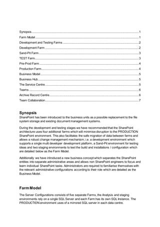 Synopsis.....................................................................................................................................1
Farm Model ................................................................................................................................1
Development and Testing Farms ..............................................................................................2
Development Farm ....................................................................................................................2
Sand-Pit Farm............................................................................................................................3
TEST Farm.................................................................................................................................3
Pre-Prod Farm ...........................................................................................................................4
Production Farm.........................................................................................................................4
Business Model..........................................................................................................................5
Business Hub.............................................................................................................................5
The Service Centre....................................................................................................................5
Teams ........................................................................................................................................6
Archive Record Centre...............................................................................................................6
Team Collaboration....................................................................................................................7
Synopsis
SharePoint has been introduced to the business units as a possible replacement to the file
system storage and existing document management systems.
During the development and testing stages we have recommended that the SharePoint
architecture uses four additional farms which will minimise disruption to the PRODUCTION
SharePoint environment. This also facilitates the safe migration of data between farms and
allows a robust change management mechanism; i.e. a development environment which
supports a single multi developer development platform, a Sand-Pit environment for testing
ideas and two staging environments to test the build and installations / configuration which
are detailed below as the Farm Model.
Additionally we have introduced a new business concept which separates the SharePoint
entities into separate administrative areas and allows non SharePoint engineers to focus and
learn individual SharePoint tasks. Administrators are required to familiarise themselves with
the relevant administrative configurations according to their role which are detailed as the
Business Model.
Farm Model
The Server Configurations consists of five separate Farms, the Analysis and staging
environments rely on a single SQL Server and each Farm has its own SQL Instance. The
PRODUCTION environment uses of a mirrored SQL server in each data centre.
 