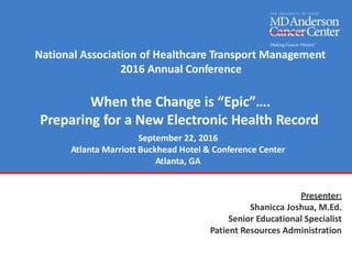 National Association of Healthcare Transport Management
2016 Annual Conference
When the Change is “Epic”….
Preparing for a New Electronic Health Record
September 22, 2016
Atlanta Marriott Buckhead Hotel & Conference Center
Atlanta, GA
Presenter:
Shanicca Joshua, M.Ed.
Senior Educational Specialist
Patient Resources Administration
 