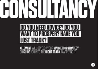 CONSULTANCY
12
DOYOUNEEDADVICE?DOYOU
WANTTOPROSPER?HAVEYOU
LOSTTRACK?
XELEMENTWILLDEVELOPYOURMARKETINGSTRATEGY
ORGUIDEYOUINTOTHERIGHTTRACKINAPPLYINGIT.
 