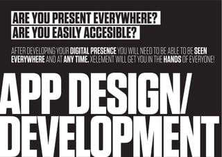 14
APPDESIGN/
DEVELOPMENT
AREYOUPRESENTEVERYWHERE?
AREYOUEASILYACCESIBLE?
AFTERDEVELOPINGYOURDIGITALPRESENCEYOUWILLNEEDTOBEABLETOBESEEN
EVERYWHEREANDATANYTIME.XELEMENTWILLGETYOUINTHEHANDSOFEVERYONE!
 