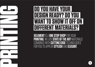 RINTING
XELEMENTISAONESTOPSHOPFORYOUR
PRINTING,WEUSESTATEOFTHEARTMATERIALS
COMBINEDWITHCUTTINGEDGETECHNOLOGIES
FORYOUTOAPPEARSTYLISHANDELEGANT.
16
DOYOUHAVEYOUR
DESIGNREADY?DOYOU
WANTTOSHOWITOFFON
DIFFERENTMATERIALS?
 