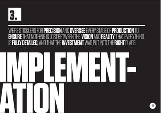 IMPLEMENT-
ATION
WE’RESTICKLERSFORPRECISIONANDOVERSEEEVERYSTAGEOFPRODUCTIONTO
ENSURETHATNOTHINGISLOSTBETWEENTHEVISIONANDREALITY,THATEVERYTHING
ISFULLYDETAILED,ANDTHATTHEINVESTMENTWASPUTINTOTHERIGHTPLACE.
22
3.
 