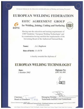 European Scheme for the Education and Qualification of Welding and Joining Personnel
EUROPEAN WELDING FEDERATION
EOTC AGREEMENT GROUP
EOTC
for Welding, Joining, Cutting and Surfacing (E
Having met the education and training requirements of
EWF Guideline 'European Welding Technologist' and
by examination having satisfied the requirements of the
Governing Board of the Authorised National Body
Name: JA. Slagboom
Date of birth: 11-10-70
is hereby awarded the diploma of
EUROPEAN WELDING TECHNOLOGIST
Date: Diploma No:
I October 2002 EWT NL 899
Chairman Managing Direc
Board of EtarrAn s imgcoc, Nederlands Instituut voor Lastechniek
Scheme Administration.MC A
Autnorized
G .
National Body: Nederlands Instituut voor LastechmekScheme Control: EWF
EWF PARTICIPATING COUNTRIES
Austria • Belgium• Bosnia and Herzegovina Croatia • Czech Republic • Denmark • Finland • France • Germany • Hangary • lceland • Ireland • Italy • Luxembourg
 