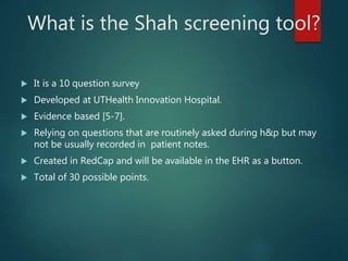What is the Shah screening tool?
 It is a 10 question survey
 Developed at UTHealth Innovation Hospital.
 Evidence based [5-7].
 Relying on questions that are routinely asked during h&p but may
not be usually recorded in patient notes.
 Created in RedCap and will be available in the EHR as a button.
 Total of 30 possible points.
 