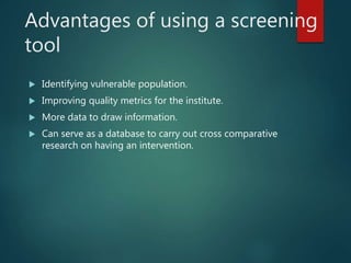 Advantages of using a screening
tool
 Identifying vulnerable population.
 Improving quality metrics for the institute.
 More data to draw information.
 Can serve as a database to carry out cross comparative
research on having an intervention.
 