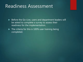 Readiness Assessment
 Before the Go-Live, users and department leaders will
be asked to complete a survey to assess their
readiness for the implementation.
 The criteria for this is 100% user training being
completed.
 