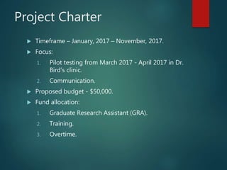 Project Charter
 Timeframe – January, 2017 – November, 2017.
 Focus:
1. Pilot testing from March 2017 - April 2017 in Dr.
Bird’s clinic.
2. Communication.
 Proposed budget - $50,000.
 Fund allocation:
1. Graduate Research Assistant (GRA).
2. Training.
3. Overtime.
 