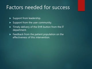 Factors needed for success
 Support from leadership.
 Support from the user community.
 Timely delivery of the EHR button from the IT
department.
 Feedback from the patient population on the
effectiveness of this intervention.
 