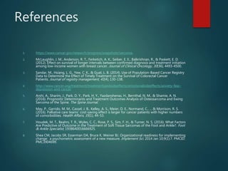 References
1. https://www.cancer.gov/research/progress/snapshots/sarcoma.
2. McLaughlin, J. M., Anderson, R. T., Ferketich, A. K., Seiber, E. E., Balkrishnan, R., & Paskett, E. D.
(2012). Effect on survival of longer intervals between confirmed diagnosis and treatment initiation
among low-income women with breast cancer. Journal of Clinical Oncology, 30(36), 4493-4500.
3. Sandar, M., Hsiang, L. G., Yew, C. K., & Guat, L. B. (2014). Use of Population-Based Cancer Registry
Data to Determine the Effect of Timely Treatment on the Survival of Colorectal Cancer
Patients. Journal of registry management, 41(4), 130-138.
4. http://www.cancer.org/treatment/treatmentsandsideeffects/emotionalsideeffects/anxiety-fear-
depression-and-cancer
5. Arshi, A., Sharim, J., Park, D. Y., Park, H. Y., Yazdanshenas, H., Bernthal, N. M., & Shamie, A. N.
(2016). Prognostic Determinants and Treatment Outcomes Analysis of Osteosarcoma and Ewing
Sarcoma of the Spine. The Spine Journal.
6. May, P., Garrido, M. M., Cassel, J. B., Kelley, A. S., Meier, D. E., Normand, C., ... & Morrison, R. S.
(2016). Palliative care teams’ cost-saving effect is larger for cancer patients with higher numbers
of comorbidities. Health Affairs, 35(1), 44-53.
7. Houdek, M. T., Beahrs, T. R., Wyles, C. C., Rose, P. S., Sim, F. H., & Turner, N. S. (2016). What Factors
Are Predictive of Outcome in the Treatment of Soft Tissue Sarcomas of the Foot and Ankle?. Foot
& Ankle Specialist, 1938640016666925.
8. Shea CM, Jacobs SR, Esserman DA, Bruce K, Weiner BJ. Organizational readiness for implementing
change: a psychometric assessment of a new measure. Implement Sci. 2014 Jan 10;9(1):7. PMCID:
PMC3904699.
 