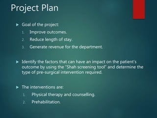 Project Plan
 Goal of the project:
1. Improve outcomes.
2. Reduce length of stay.
3. Generate revenue for the department.
 Identify the factors that can have an impact on the patient’s
outcome by using the “Shah screening tool” and determine the
type of pre-surgical intervention required.
 The interventions are:
1. Physical therapy and counselling.
2. Prehabilitation.
 