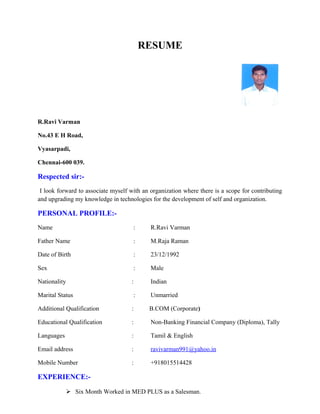 RESUME
R.Ravi Varman
No.43 E H Road,
Vyasarpadi,
Chennai-600 039.
Respected sir:-
I look forward to associate myself with an organization where there is a scope for contributing
and upgrading my knowledge in technologies for the development of self and organization.
PERSONAL PROFILE:-
Name : R.Ravi Varman
Father Name : M.Raja Raman
Date of Birth : 23/12/1992
Sex : Male
Nationality : Indian
Marital Status : Unmarried
Additional Qualification : B.COM (Corporate)
Educational Qualification : Non-Banking Financial Company (Diploma), Tally
Languages : Tamil & English
Email address : ravivarman991@yahoo.in
Mobile Number : +918015514428
EXPERIENCE:-
 Six Month Worked in MED PLUS as a Salesman.
 