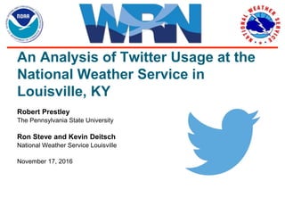 An Analysis of Twitter Usage at the
National Weather Service in
Louisville, KY
Robert Prestley
The Pennsylvania State University
Ron Steve and Kevin Deitsch
National Weather Service Louisville
November 17, 2016
 