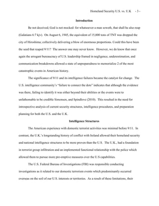 Homeland Security U.S. vs. U.K - 3 -
Introduction
Be not deceived; God is not mocked: for whatsoever a man soweth, that shall he also reap
(Galatians 6:7 kjv). On August 6, 1945, the equivalent of 15,000 tons of TNT was dropped the
city of Hiroshima; collectively delivering a blow of enormous proportions. Could this have been
the seed that reaped 9/11? The answer one may never know. However, we do know that once
again the arrogant bureaucracy of U.S. leadership framed in negligence, underestimation, and
communication breakdowns allowed a state of unpreparedness to memorialize 2 of the most
catastrophic events in American history.
The significance of 9/11 and its intelligence failures became the catalyst for change. The
U.S. intelligence community’s “failure to connect the dots” indicates that although the evidence
was there, failing to identify it was either beyond their abilities or the events were to
unfathomable to be credible Simonsen, and Spindlove (2010). This resulted in the need for
introspective analysis of current security structures, intelligence procedures, and preparation
planning for both the U.S. and the U.K.
Intelligence Structures
The American experience with domestic terrorist activities was minimal before 9/11. In
contrast, the U.K.’s longstanding history of conflict with Ireland allowed their homeland security
and national intelligence structures to be more proven than the U.S. The U.K., had a foundation
in terrorist group infiltration and an implemented functional relationship with the police which
allowed them to pursue more pre-emptive measures over the U.S capabilities.
The U.S. Federal Bureau of Investigations (FBI) was responsible conducting
investigations as it related to our domestic terrorism events which predominantly occurred
overseas on the soil of our U.S. interests or territories. As a result of these limitations, their
 