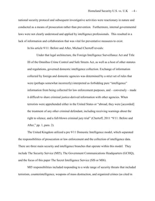 Homeland Security U.S. vs. U.K - 4 -
national security protocol and subsequent investigative activities were reactionary in nature and
conducted as a means of prosecution rather than prevention. Furthermore, internal governmental
laws were not clearly understood and applied by intelligence professionals. This resulted in a
lack of information and collaboration that was vital for preventative measures to exist.
In his article 9/11: Before and After, Michael Chertoff reveals:
Under that legal architecture, the Foreign Intelligence Surveillance Act and Title
III of the Omnibus Crime Control and Safe Streets Act, as well as a host of other statutes
and regulations, governed domestic intelligence collection. Exchange of information
collected by foreign and domestic agencies was determined by a strict set of rules that
were (perhaps somewhat incorrectly) interpreted as forbidding pure “intelligence”
information from being collected for law enforcement purposes, and – conversely – made
it difficult to share criminal justice-derived information with other agencies. When
terrorists were apprehended either in the United States or “abroad, they were [accorded]
the treatment of any other criminal defendant, including receiving warnings about the
right to silence, and a full-blown criminal jury trial” (Chertoff, 2011 “9/11: Before and
After,” pp. 1, para. 2).
The United Kingdom utilized a pre 9/11 Domestic Intelligence model, which separated
the responsibilities of prosecution or law enforcement and the collection of intelligence data.
There are three main security and intelligence branches that operate within this model. They
include The Security Service (MI5), The Government Communications Headquarters (GCHQ),
and the focus of this paper The Secret Intelligence Service (SIS or MI6).
MI5 responsibilities included responding to a wide range of security threats that included
terrorism, counterintelligence, weapons of mass destruction, and organized crimes (as cited in
 