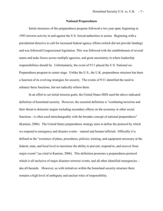 Homeland Security U.S. vs. U.K - 7 -
National Preparedness
Initial structures of this preparedness program followed a two year span; beginning in
1993 terrorist activity in and against the U.S. forced authorities to action. Beginning with a
presidential directive to call for increased federal agency efforts (which did not provide funding)
and was followed Congressional legislation. This was followed with the establishment of several
teams and tasks forces across multiple agencies, and great uncertainty in where leadership
responsibilities should lie. Unfortunately, the event of 9/11 placed the U.S. National un-
Preparedness program to center stage. Unlike the U.S., the U.K. preparedness structure has been
a function of its evolving strategies for security. The events of 9/11 identified the need to
enhance these functions, but not radically reform them.
In an effort to set initial mission goals, the United States DHS used the above indicated
definition of homeland security. However, the essential definition is “combating terrorists and
their threat to domestic targets including secondary effects on the economy or other social
functions - is often used interchangeably with the broader concept of national preparedness”
(Kamien, 2006). The United States preparedness strategy aims to define the protocol by which
we respond to emergency and disaster events – natural and human inflicted. Officially it is
defined as the “existence of plans, procedures, policies, training, and equipment necessary at the
federal, state, and local level to maximize the ability to prevent, respond to, and recover from
major events” (as cited in Kamien, 2006). This definition promotes a preparedness protocol
which is all inclusive of major disasters terrorist events, and all other identified emergencies –
aka all-hazards. However, as with initiatives within the homeland security structure there
remains a high level of ambiguity and unclear roles of responsibility.
 