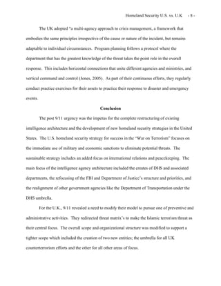 Homeland Security U.S. vs. U.K - 8 -
The UK adopted “a multi-agency approach to crisis management, a framework that
embodies the same principles irrespective of the cause or nature of the incident, but remains
adaptable to individual circumstances. Program planning follows a protocol where the
department that has the greatest knowledge of the threat takes the point role in the overall
response. This includes horizontal connections that unite different agencies and ministries, and
vertical command and control (Jones, 2005). As part of their continuous efforts, they regularly
conduct practice exercises for their assets to practice their response to disaster and emergency
events.
Conclusion
The post 9/11 urgency was the impetus for the complete restructuring of existing
intelligence architecture and the development of new homeland security strategies in the United
States. The U.S. homeland security strategy for success in the “War on Terrorism” focuses on
the immediate use of military and economic sanctions to eliminate potential threats. The
sustainable strategy includes an added focus on international relations and peacekeeping. The
main focus of the intelligence agency architecture included the creates of DHS and associated
departments, the refocusing of the FBI and Department of Justice’s structure and priorities, and
the realignment of other government agencies like the Department of Transportation under the
DHS umbrella.
For the U.K., 9/11 revealed a need to modify their model to pursue one of preventive and
administrative activities. They redirected threat matrix’s to make the Islamic terrorism threat as
their central focus. The overall scope and organizational structure was modified to support a
tighter scope which included the creation of two new entities; the umbrella for all UK
counterterrorism efforts and the other for all other areas of focus.
 