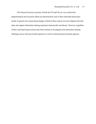 Homeland Security U.S. vs. U.K - 9 -
The National Security structures of both the UN and UK are very similar their
implementation and execution efforts are determined by each of their individual democratic
model. In general, the restructuring changes of both of these nations are more aligned with each
other and support information sharing operations domestically and abroad. However, regardless
of their individual improvements they both continue to be plagued with information sharing
challenges across inter-government agencies as well as international government agencies.
 