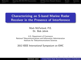 Motivation Acquiring AM-AM/PM Characteristics DiY Non-linear Network Analyzer Results Summary
Characterizing an S-band Marine Radar
Receiver in the Presence of Interference
Mark McFarland, P.E.
Dr. Bob Johnk
U.S. Department of Commerce
National Telecommunications and Information Administration
Institute for Telecommunications Sciences
2012 IEEE International Symposium on EMC
McFarland, Johnk S-band Marine Radar Receiver in the Presence of Interference
 